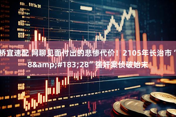 桥宜速配 网聊见面付出的悲惨代价！2105年长治市“8&#183;28”强奸案侦破始末