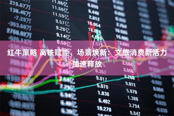 红牛策略 高铁赋能、场景焕新：文旅消费新活力加速释放