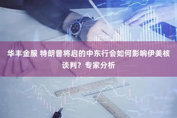 华丰金服 特朗普将启的中东行会如何影响伊美核谈判？专家分析