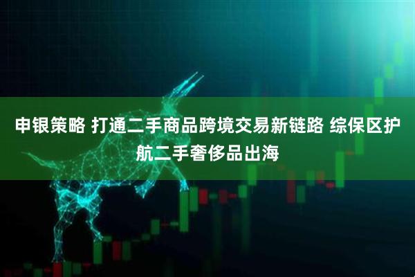 申银策略 打通二手商品跨境交易新链路 综保区护航二手奢侈品出海