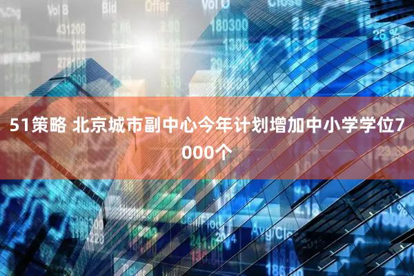 51策略 北京城市副中心今年计划增加中小学学位7000个