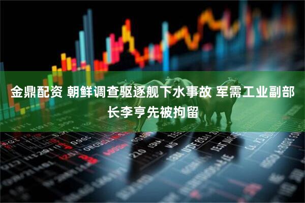 金鼎配资 朝鲜调查驱逐舰下水事故 军需工业副部长李亨先被拘留