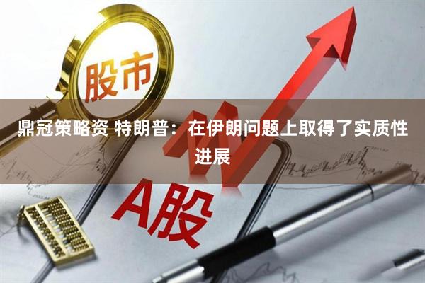 鼎冠策略资 特朗普：在伊朗问题上取得了实质性进展
