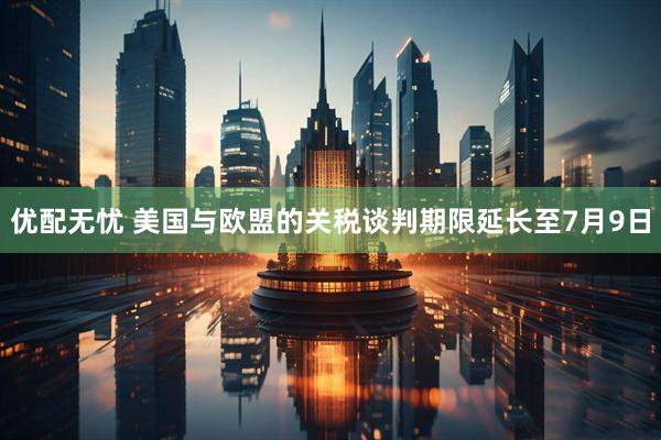 优配无忧 美国与欧盟的关税谈判期限延长至7月9日