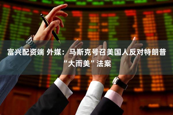 富兴配资端 外媒：马斯克号召美国人反对特朗普“大而美”法案