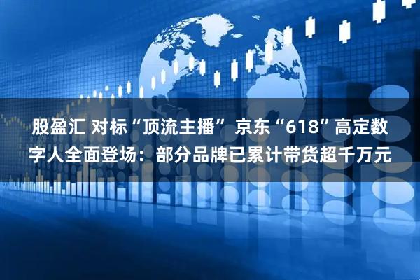 股盈汇 对标“顶流主播” 京东“618”高定数字人全面登场：部分品牌已累计带货超千万元