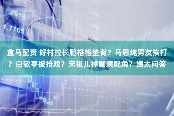 盒马配资 好村拉长腿格格垫背？马思纯男友挨打？白敬亭被抢戏？宋祖儿掉咖演配角？姨太问答