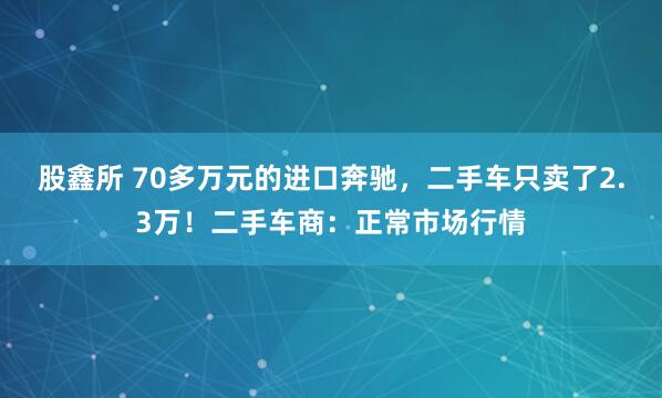 股鑫所 70多万元的进口奔驰，二手车只卖了2.3万！二手车商：正常市场行情