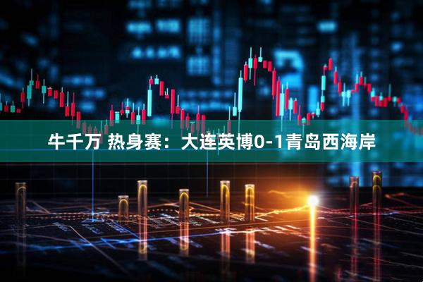 牛千万 热身赛：大连英博0-1青岛西海岸