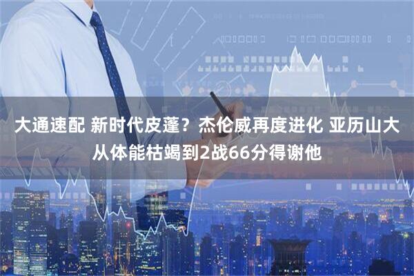 大通速配 新时代皮蓬？杰伦威再度进化 亚历山大从体能枯竭到2战66分得谢他