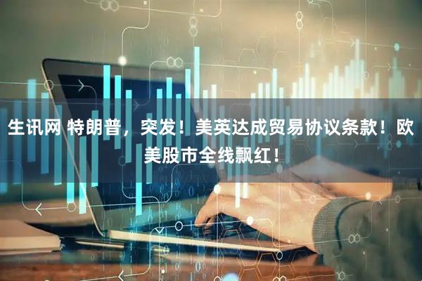 生讯网 特朗普，突发！美英达成贸易协议条款！欧美股市全线飘红！