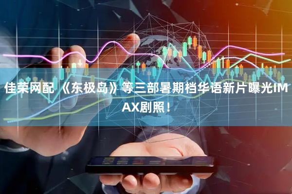 佳荣网配 《东极岛》等三部暑期档华语新片曝光IMAX剧照！
