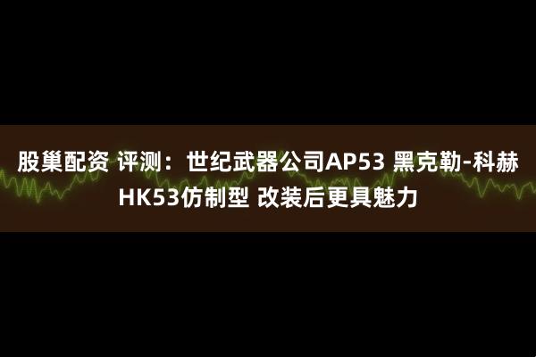 股巢配资 评测：世纪武器公司AP53 黑克勒-科赫HK53仿制型 改装后更具魅力