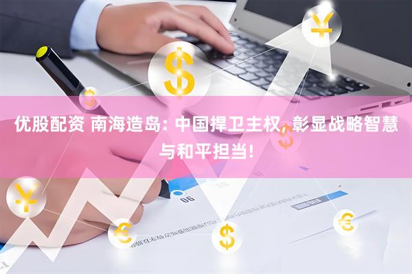 优股配资 南海造岛: 中国捍卫主权, 彰显战略智慧与和平担当!