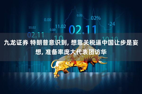 九龙证券 特朗普意识到, 想靠关税逼中国让步是妄想, 准备率庞大代表团访华