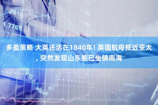 多盈策略 大英还活在1840年! 英国航母抵近亚太, 突然发现山东舰已坐镇南海