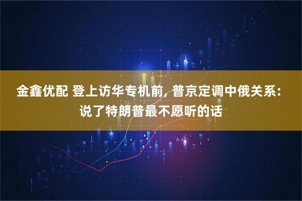 金鑫优配 登上访华专机前, 普京定调中俄关系: 说了特朗普最不愿听的话