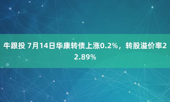 牛跟投 7月14日华康转债上涨0.2%，转股溢价率22.89%