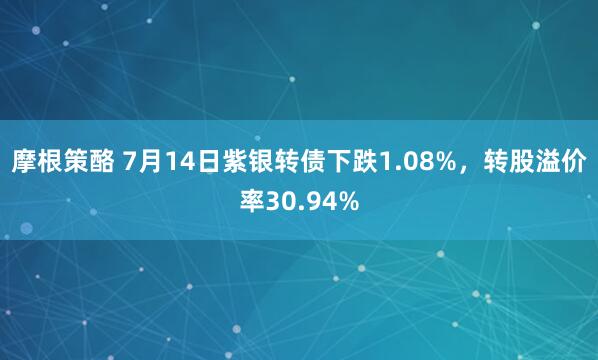 摩根策酪 7月14日紫银转债下跌1.08%，转股溢价率30.94%