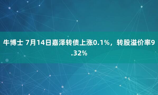 牛博士 7月14日嘉泽转债上涨0.1%，转股溢价率9.32%