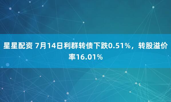 星星配资 7月14日利群转债下跌0.51%，转股溢价率16.01%