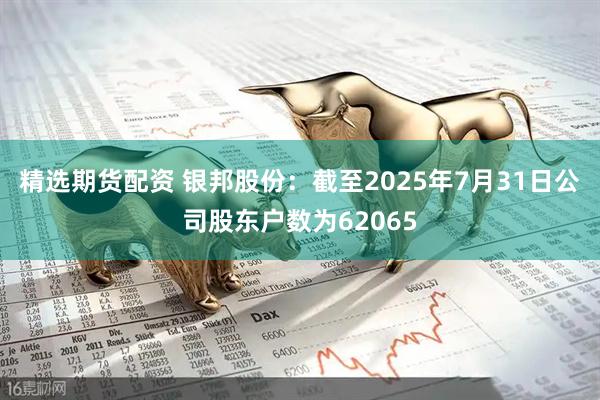 精选期货配资 银邦股份：截至2025年7月31日公司股东户数为62065