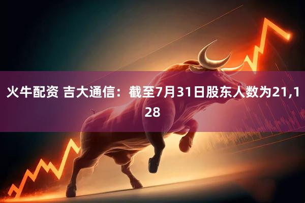火牛配资 吉大通信：截至7月31日股东人数为21,128