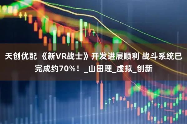 天创优配 《新VR战士》开发进展顺利 战斗系统已完成约70%！_山田理_虚拟_创新
