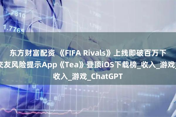 东方财富配资 《FIFA Rivals》上线即破百万下载，女性交友风险提示App《Tea》登顶iOS下载榜_收入_游戏_ChatGPT