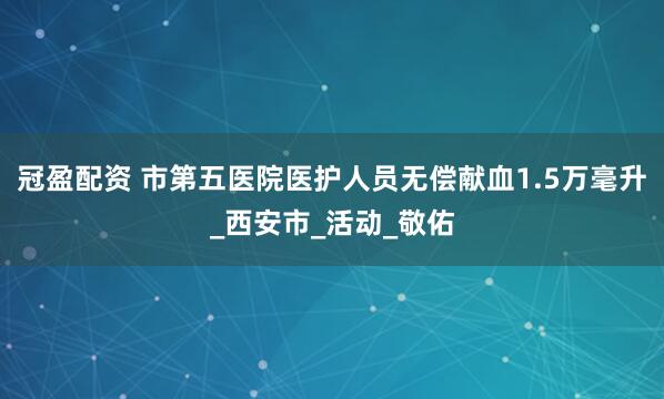 冠盈配资 市第五医院医护人员无偿献血1.5万毫升_西安市_活动_敬佑