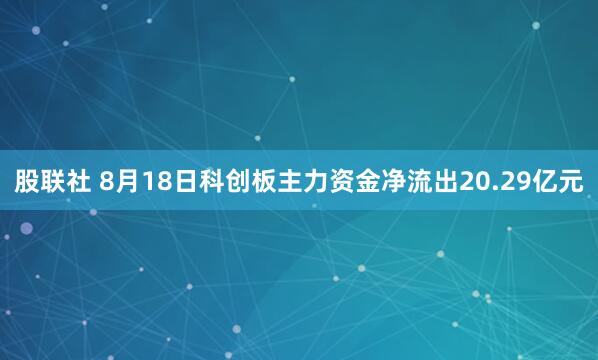 股联社 8月18日科创板主力资金净流出20.29亿元