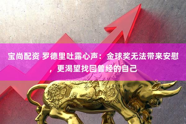宝尚配资 罗德里吐露心声：金球奖无法带来安慰，更渴望找回曾经的自己