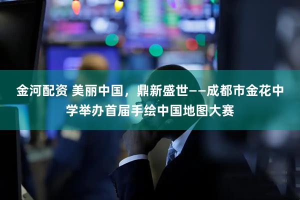 金河配资 美丽中国，鼎新盛世——成都市金花中学举办首届手绘中国地图大赛