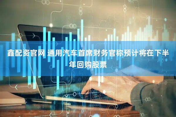 鑫配资官网 通用汽车首席财务官称预计将在下半年回购股票