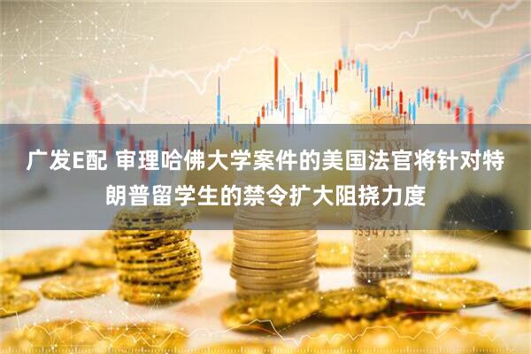 广发E配 审理哈佛大学案件的美国法官将针对特朗普留学生的禁令扩大阻挠力度