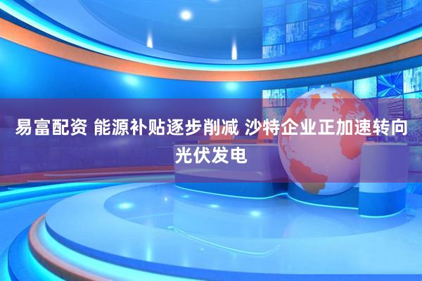 易富配资 能源补贴逐步削减 沙特企业正加速转向光伏发电