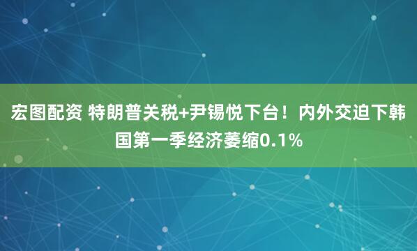 宏图配资 特朗普关税+尹锡悦下台！内外交迫下韩国第一季经济萎缩0.1%