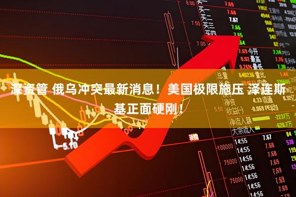 深资管 俄乌冲突最新消息！美国极限施压 泽连斯基正面硬刚！