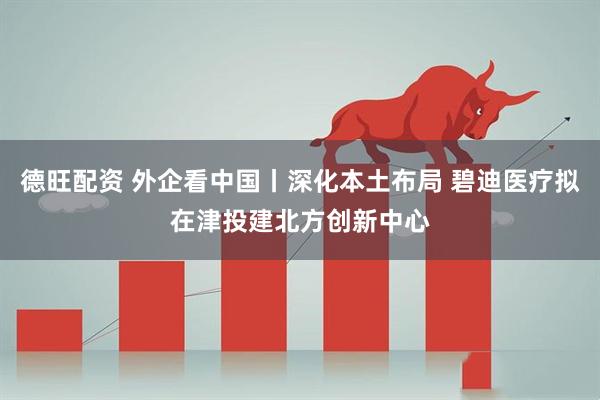 德旺配资 外企看中国丨深化本土布局 碧迪医疗拟在津投建北方创新中心