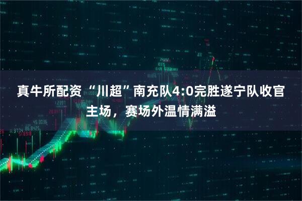 真牛所配资 “川超”南充队4:0完胜遂宁队收官主场，赛场外温情满溢