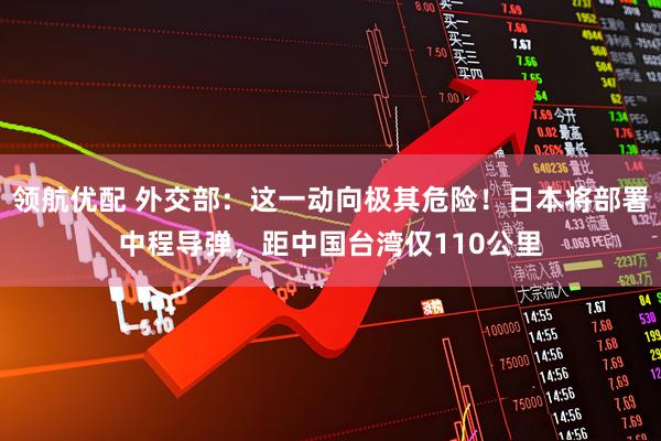 领航优配 外交部：这一动向极其危险！日本将部署中程导弹，距中国台湾仅110公里