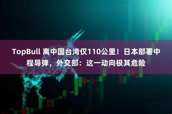 TopBull 离中国台湾仅110公里！日本部署中程导弹，外交部：这一动向极其危险
