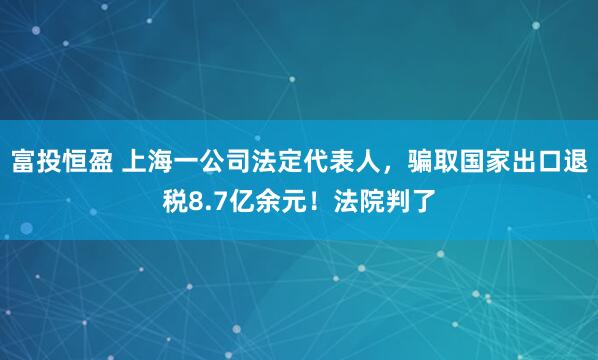 富投恒盈 上海一公司法定代表人，骗取国家出口退税8.7亿余元！法院判了