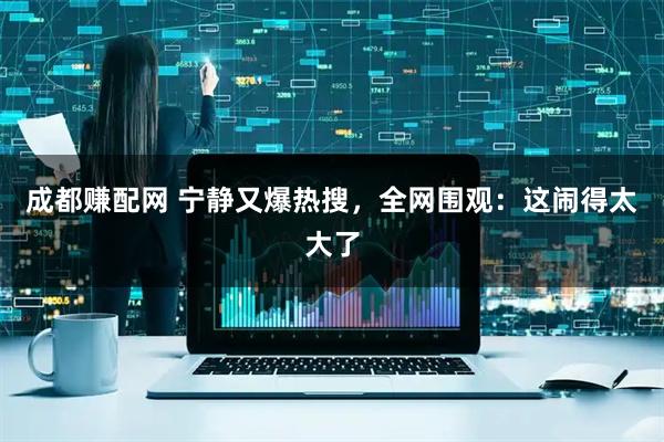 成都赚配网 宁静又爆热搜，全网围观：这闹得太大了