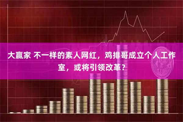 大赢家 不一样的素人网红，鸡排哥成立个人工作室，或将引领改革？