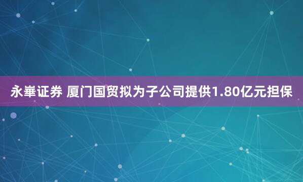 永崋证券 厦门国贸拟为子公司提供1.80亿元担保