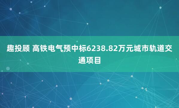 趣投顾 高铁电气预中标6238.82万元城市轨道交通项目