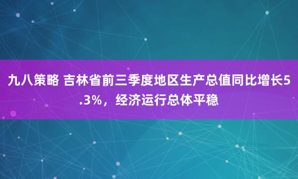 九八策略 吉林省前三季度地区生产总值同比增长5.3%,经济运行总体平稳