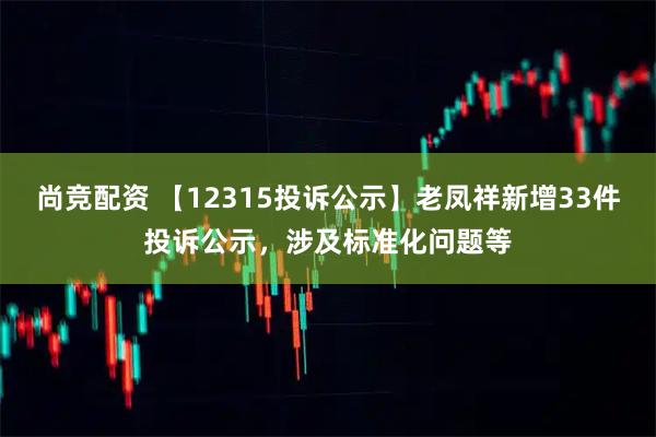 尚竞配资 【12315投诉公示】老凤祥新增33件投诉公示,涉及标准化问题等