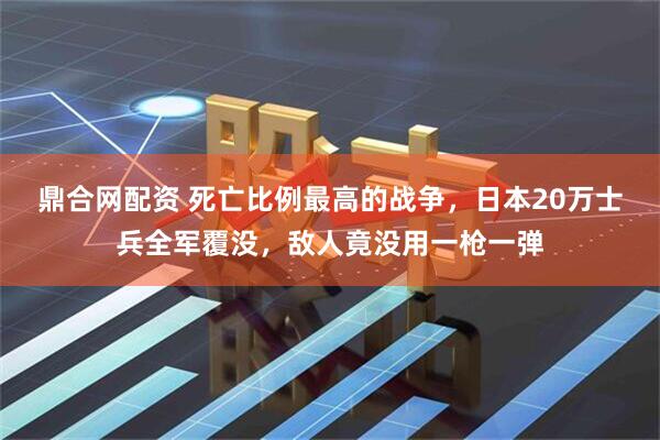 鼎合网配资 死亡比例最高的战争,日本20万士兵全军覆没,敌人竟没用一枪一弹
